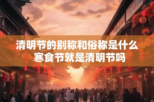 清明节的别称和俗称是什么  寒食节就是清明节吗