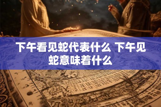 下午看见蛇代表什么 下午见蛇意味着什么