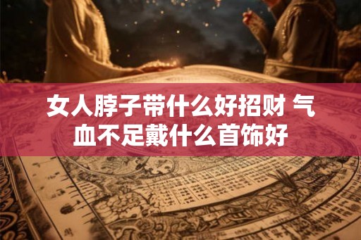 女人脖子带什么好招财 气血不足戴什么首饰好