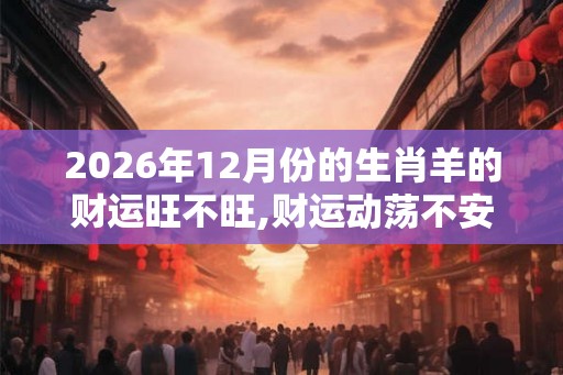 2026年12月份的生肖羊的财运旺不旺,财运动荡不安