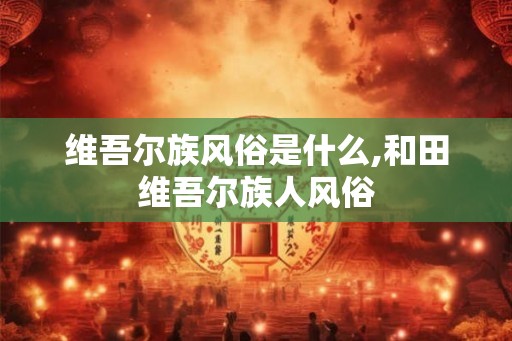 维吾尔族风俗是什么,和田维吾尔族人风俗 维吾尔族风俗是什么,和田维吾尔族人风俗