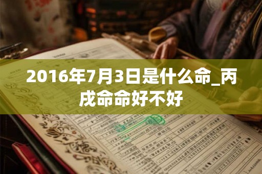 2016年7月3日是什么命_丙戌命命好不好 2016年7月3日是什么命_丙戌命命好不好