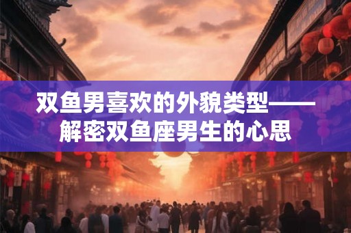 双鱼男喜欢的外貌类型——解密双鱼座男生的心思 双鱼男喜欢的外貌类型——解密双鱼座男生的心思
