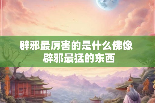 辟邪最厉害的是什么佛像 辟邪最猛的东西 辟邪最厉害的是什么佛像 辟邪最猛的东西