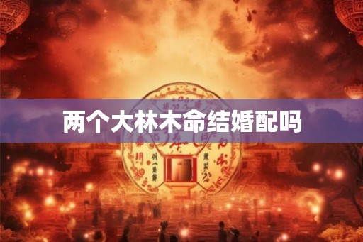两个大林木命结婚配吗 两个大林木命结婚配吗