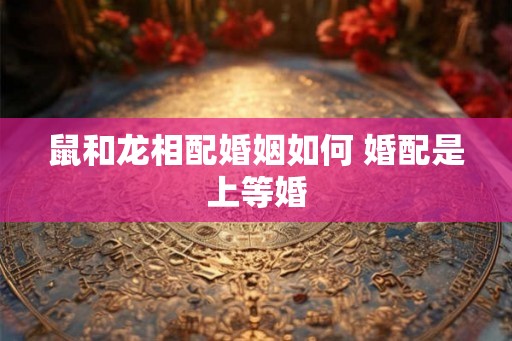 鼠和龙相配婚姻如何 婚配是上等婚 鼠和龙相配婚姻如何 婚配是上等婚