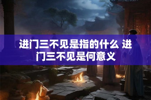 进门三不见是指的什么 进门三不见是何意义 进门三不见是指的什么 进门三不见是何意义