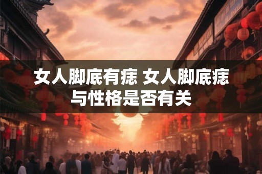 女人脚底有痣 女人脚底痣与性格是否有关 女人脚底有痣 女人脚底痣与性格是否有关