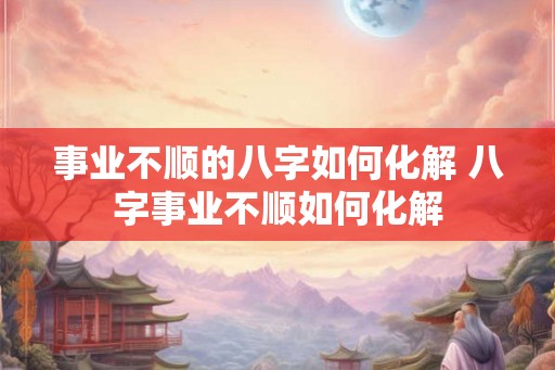 事业不顺的八字如何化解 八字事业不顺如何化解