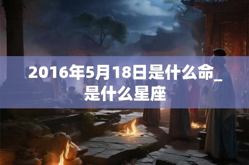 2016年5月18日是什么命_是什么星座