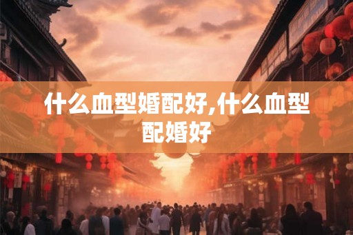 什么血型婚配好,什么血型配婚好