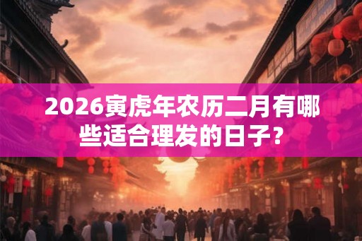 2026寅虎年农历二月有哪些适合理发的日子？