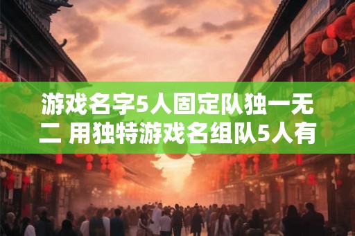 游戏名字5人固定队独一无二 用独特游戏名组队5人有什么好处