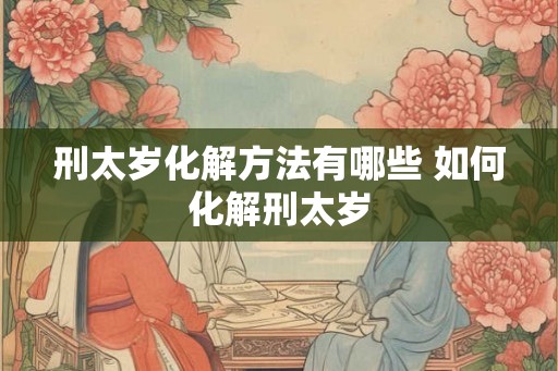 刑太岁化解方法有哪些 如何化解刑太岁