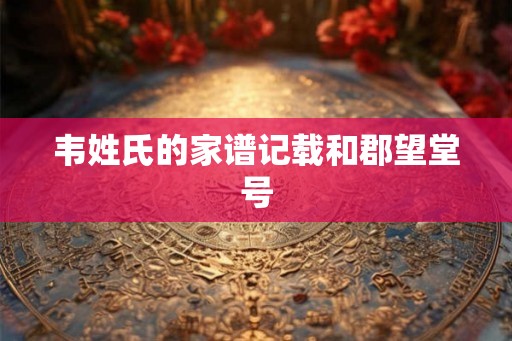 韦姓氏的家谱记载和郡望堂号