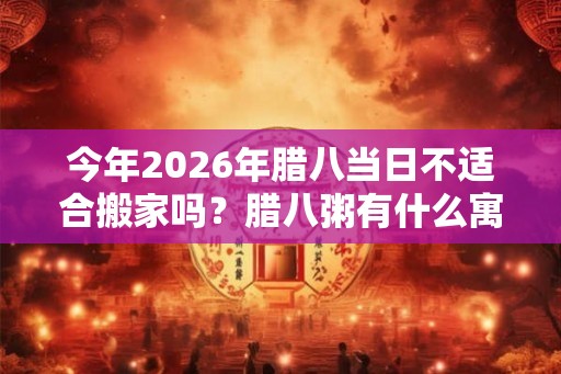 今年2026年腊八当日不适合搬家吗？腊八粥有什么寓意？
