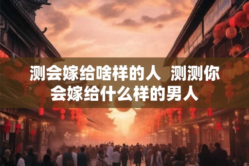 测会嫁给啥样的人  测测你会嫁给什么样的男人