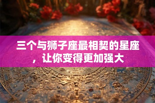 三个与狮子座最相契的星座，让你变得更加强大