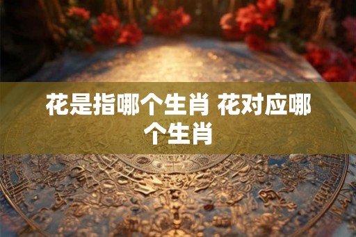 花是指哪个生肖 花对应哪个生肖
