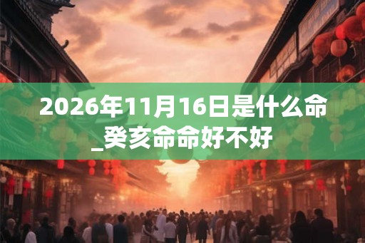 2026年11月16日是什么命_癸亥命命好不好 2026年11月16日是什么命_癸亥命命好不好