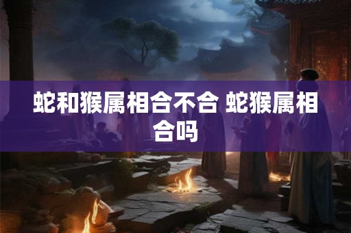 蛇和猴属相合不合 蛇猴属相合吗