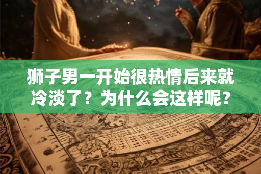 狮子男一开始很热情后来就冷淡了？为什么会这样呢？