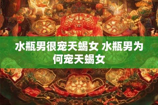 水瓶男很宠天蝎女 水瓶男为何宠天蝎女