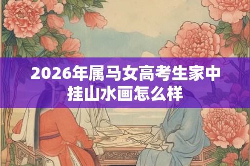 2026年属马女高考生家中挂山水画怎么样 2026年属马女高考生家中挂山水画怎么样