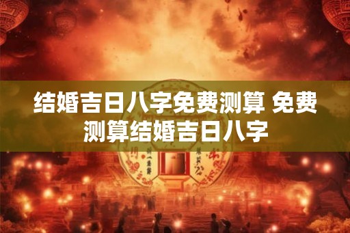 结婚吉日八字免费测算 免费测算结婚吉日八字