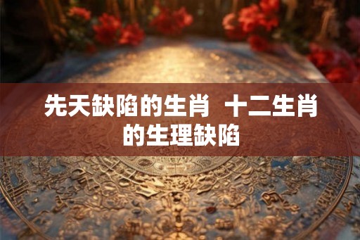 先天缺陷的生肖  十二生肖的生理缺陷