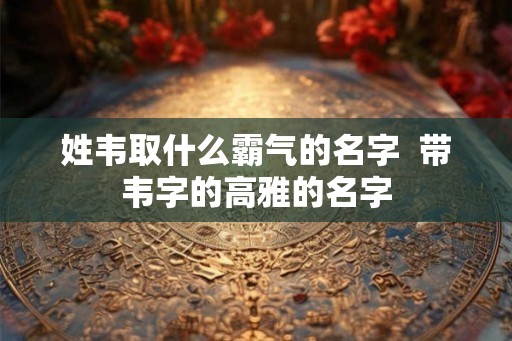 姓韦取什么霸气的名字  带韦字的高雅的名字