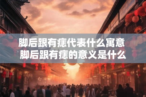 脚后跟有痣代表什么寓意 脚后跟有痣的意义是什么 脚后跟有痣代表什么寓意 脚后跟有痣的意义是什么
