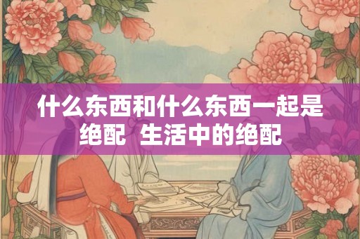 什么东西和什么东西一起是绝配  生活中的绝配