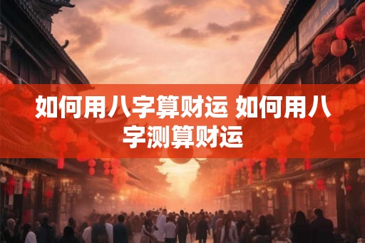 如何用八字算财运 如何用八字测算财运 如何用八字算财运 如何用八字测算财运