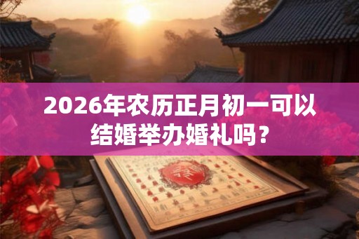 2026年农历正月初一可以结婚举办婚礼吗? 2026年农历正月初一可以结婚举办婚礼吗?