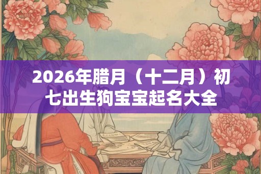 2026年腊月（十二月）初七出生狗宝宝起名大全