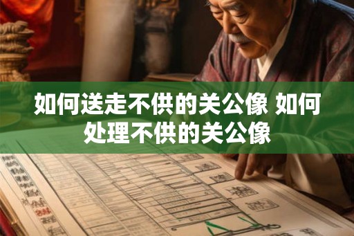 如何送走不供的关公像 如何处理不供的关公像