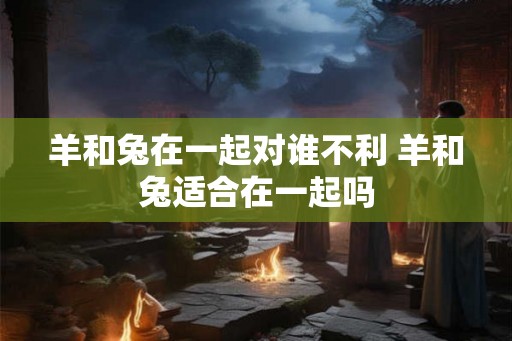 羊和兔在一起对谁不利 羊和兔适合在一起吗