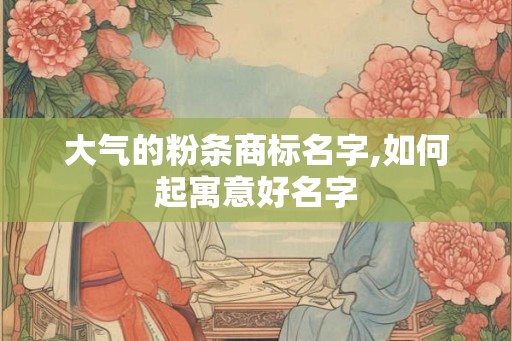 大气的粉条商标名字,如何起寓意好名字
