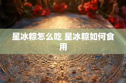 星冰粽怎么吃 星冰粽如何食用
