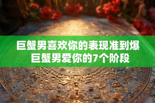 巨蟹男喜欢你的表现准到爆  巨蟹男爱你的7个阶段
