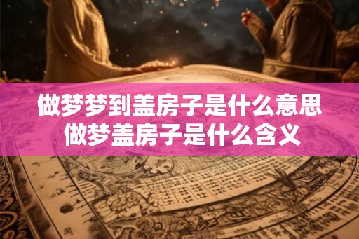 做梦梦到盖房子是什么意思 做梦盖房子是什么含义 做梦梦到盖房子是什么意思 做梦盖房子是什么含义