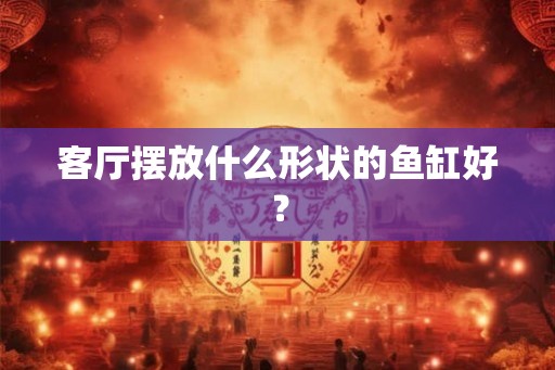 客厅摆放什么形状的鱼缸好？