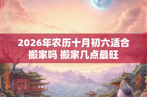 2026年农历十月初六适合搬家吗 搬家几点最旺