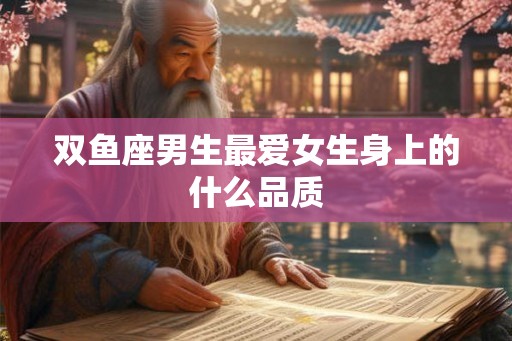 双鱼座男生最爱女生身上的什么品质 双鱼座男生最爱女生身上的什么品质