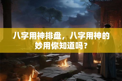 八字用神排盘,八字用神的妙用你知道吗? 八字用神排盘,八字用神的妙用你知道吗?