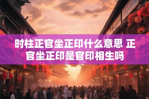 时柱正官坐正印什么意思 正官坐正印是官印相生吗