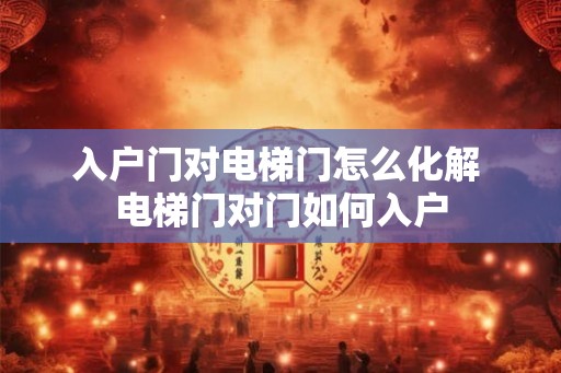 入户门对电梯门怎么化解 电梯门对门如何入户 入户门对电梯门怎么化解 电梯门对门如何入户