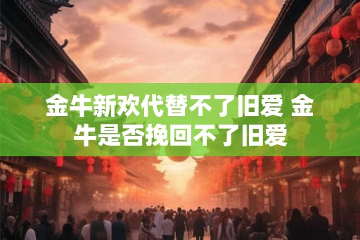 金牛新欢代替不了旧爱 金牛是否挽回不了旧爱 金牛新欢代替不了旧爱 金牛是否挽回不了旧爱
