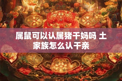 属鼠可以认属猪干妈吗 土家族怎么认干亲